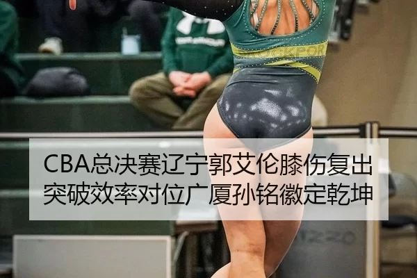 CBA总决赛辽宁郭艾伦膝伤复出 突破效率对位广厦孙铭徽定乾坤